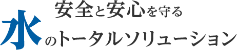 安心と安全を守る水のトータルソリューション