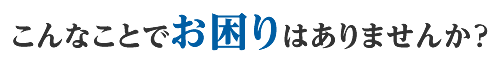 こんなことでお困りはありませんか？