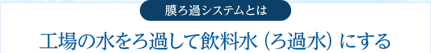 膜ろ過システムとは 工場の水をろ過して飲料水（ろ過水）にする 