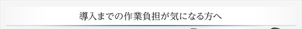 導入までの作業負担が気になる方へ 